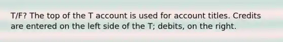 T/F? The top of the T account is used for account titles. Credits are entered on the left side of the T; debits, on the right.