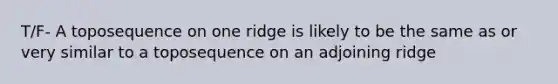 T/F- A toposequence on one ridge is likely to be the same as or very similar to a toposequence on an adjoining ridge