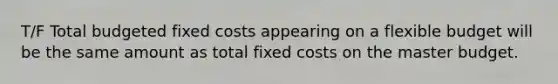 T/F Total budgeted fixed costs appearing on a flexible budget will be the same amount as total fixed costs on the master budget.