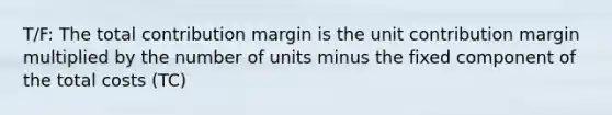 T/F: The total contribution margin is the unit contribution margin multiplied by the number of units minus the fixed component of the total costs (TC)