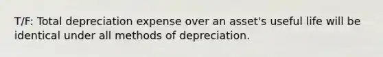 T/F: Total depreciation expense over an asset's useful life will be identical under all methods of depreciation.