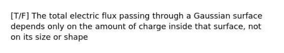 [T/F] The total electric flux passing through a Gaussian surface depends only on the amount of charge inside that surface, not on its size or shape