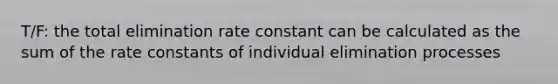 T/F: the total elimination rate constant can be calculated as the sum of the rate constants of individual elimination processes