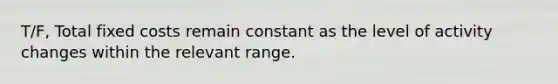 T/F, Total fixed costs remain constant as the level of activity changes within the relevant range.