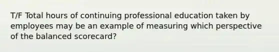 T/F Total hours of continuing professional education taken by employees may be an example of measuring which perspective of the balanced​ scorecard?