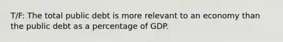 T/F: The total public debt is more relevant to an economy than the public debt as a percentage of GDP.