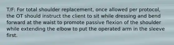 T/F: For total shoulder replacement, once allowed per protocol, the OT should instruct the client to sit while dressing and bend forward at the waist to promote passive flexion of the shoulder while extending the elbow to put the operated arm in the sleeve first.