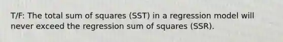 T/F: The total sum of squares (SST) in a regression model will never exceed the regression sum of squares (SSR).