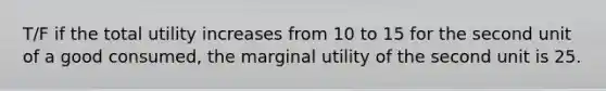 T/F if the total utility increases from 10 to 15 for the second unit of a good consumed, the marginal utility of the second unit is 25.