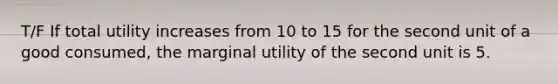 T/F If total utility increases from 10 to 15 for the second unit of a good consumed, the marginal utility of the second unit is 5.