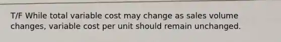 T/F While total variable cost may change as sales volume changes, variable cost per unit should remain unchanged.