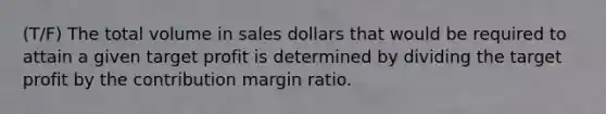 (T/F) The total volume in sales dollars that would be required to attain a given target profit is determined by dividing the target profit by the contribution margin ratio.