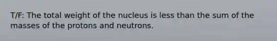 T/F: The total weight of the nucleus is less than the sum of the masses of the protons and neutrons.