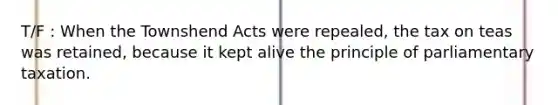 T/F : When the Townshend Acts were repealed, the tax on teas was retained, because it kept alive the principle of parliamentary taxation.