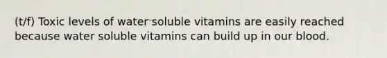 (t/f) Toxic levels of water soluble vitamins are easily reached because water soluble vitamins can build up in our blood.