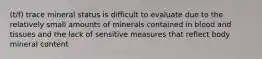 (t/f) trace mineral status is difficult to evaluate due to the relatively small amounts of minerals contained in blood and tissues and the lack of sensitive measures that reflect body mineral content