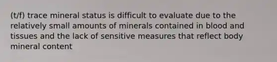 (t/f) trace mineral status is difficult to evaluate due to the relatively small amounts of minerals contained in blood and tissues and the lack of sensitive measures that reflect body mineral content