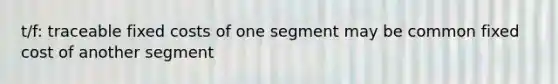 t/f: traceable fixed costs of one segment may be common fixed cost of another segment