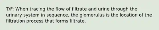 T/F: When tracing the flow of filtrate and urine through the urinary system in sequence, the glomerulus is the location of the filtration process that forms filtrate.