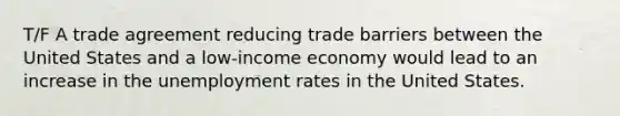 T/F A trade agreement reducing trade barriers between the United States and a low‑income economy would lead to an increase in the unemployment rates in the United States.