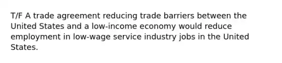 T/F A trade agreement reducing trade barriers between the United States and a low‑income economy would reduce employment in low‑wage service industry jobs in the United States.