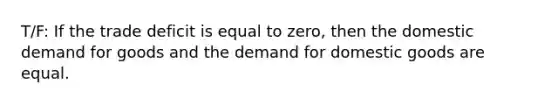 T/F: If the trade deficit is equal to zero, then the domestic demand for goods and the demand for domestic goods are equal.