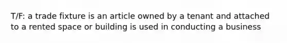 T/F: a trade fixture is an article owned by a tenant and attached to a rented space or building is used in conducting a business