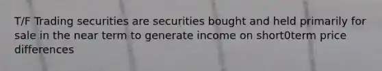 T/F Trading securities are securities bought and held primarily for sale in the near term to generate income on short0term price differences