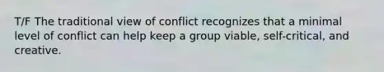 T/F The traditional view of conflict recognizes that a minimal level of conflict can help keep a group viable, self-critical, and creative.