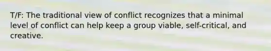 T/F: The traditional view of conflict recognizes that a minimal level of conflict can help keep a group viable, self-critical, and creative.