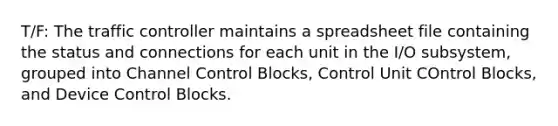 T/F: The traffic controller maintains a spreadsheet file containing the status and connections for each unit in the I/O subsystem, grouped into Channel Control Blocks, Control Unit COntrol Blocks, and Device Control Blocks.