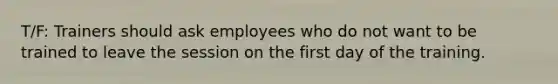 T/F: Trainers should ask employees who do not want to be trained to leave the session on the first day of the training.