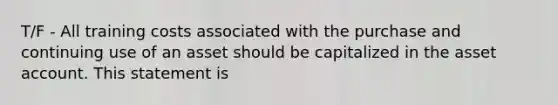 T/F - All training costs associated with the purchase and continuing use of an asset should be capitalized in the asset account. This statement is