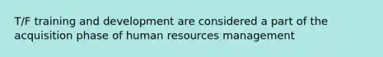 T/F training and development are considered a part of the acquisition phase of human resources management