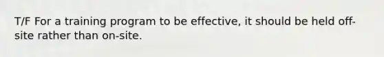 T/F For a training program to be effective, it should be held off-site rather than on-site.