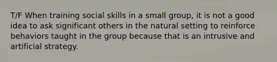 T/F When training social skills in a small group, it is not a good idea to ask significant others in the natural setting to reinforce behaviors taught in the group because that is an intrusive and artificial strategy.