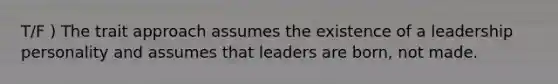 T/F ) The trait approach assumes the existence of a leadership personality and assumes that leaders are born, not made.