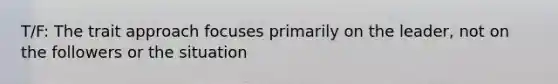 T/F: The trait approach focuses primarily on the leader, not on the followers or the situation