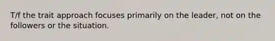T/f the trait approach focuses primarily on the leader, not on the followers or the situation.