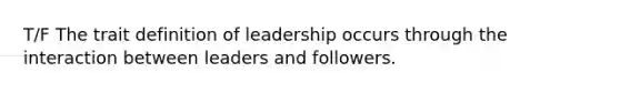 T/F The trait definition of leadership occurs through the interaction between leaders and followers.