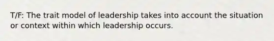 T/F: The trait model of leadership takes into account the situation or context within which leadership occurs.