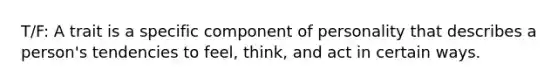 T/F: A trait is a specific component of personality that describes a person's tendencies to feel, think, and act in certain ways.