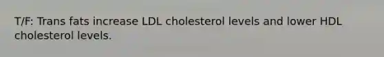 T/F: Trans fats increase LDL cholesterol levels and lower HDL cholesterol levels.