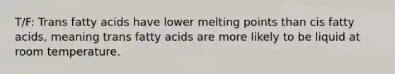 T/F: Trans fatty acids have lower melting points than cis fatty acids, meaning trans fatty acids are more likely to be liquid at room temperature.