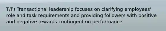 T/F) Transactional leadership focuses on clarifying employees' role and task requirements and providing followers with positive and negative rewards contingent on performance.