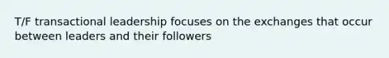 T/F transactional leadership focuses on the exchanges that occur between leaders and their followers