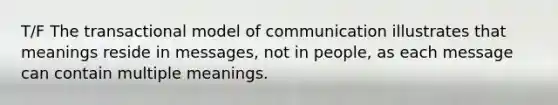 T/F The transactional model of communication illustrates that meanings reside in messages, not in people, as each message can contain multiple meanings.