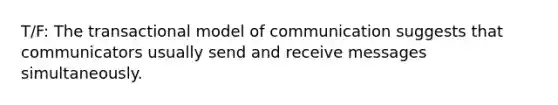 ​T/F: The transactional model of communication suggests that communicators usually send and receive messages simultaneously.