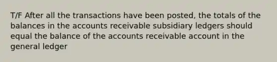 T/F After all the transactions have been posted, the totals of the balances in the accounts receivable <a href='https://www.questionai.com/knowledge/kg5BClCHHv-subsidiary-ledgers' class='anchor-knowledge'>subsidiary ledgers</a> should equal the balance of the accounts receivable account in <a href='https://www.questionai.com/knowledge/kdxbifuCZE-the-general-ledger' class='anchor-knowledge'>the general ledger</a>