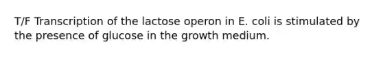 T/F Transcription of the lactose operon in E. coli is stimulated by the presence of glucose in the growth medium.